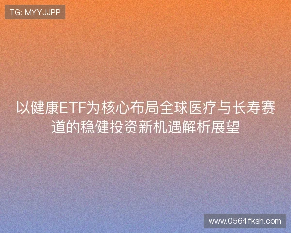 以健康ETF为核心布局全球医疗与长寿赛道的稳健投资新机遇解析展望