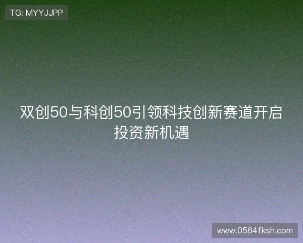 双创50与科创50引领科技创新赛道开启投资新机遇