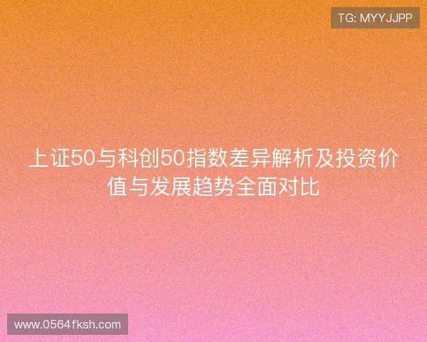 上证50与科创50指数差异解析及投资价值与发展趋势全面对比
